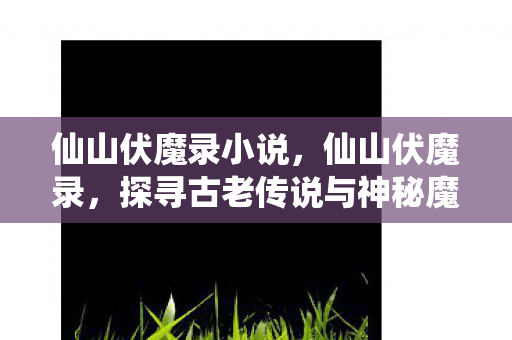 仙山伏魔录小说,仙山伏魔录,探寻古老传说与神秘魔物的奇幻之旅 仙山伏魔录小说,仙山伏魔录,探寻古老传说与神秘魔物的奇幻之旅