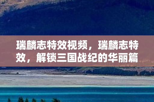 瑞麟志特效视频,瑞麟志特效,解锁三国战纪的华丽篇章 瑞麟志特效视频,瑞麟志特效,解锁三国战纪的华丽篇章
