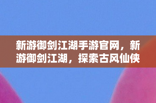 新游御剑江湖手游官网,新游御剑江湖,探索古风仙侠世界的奇妙之旅 新游御剑江湖手游官网,新游御剑江湖,探索古风仙侠世界的奇妙之旅