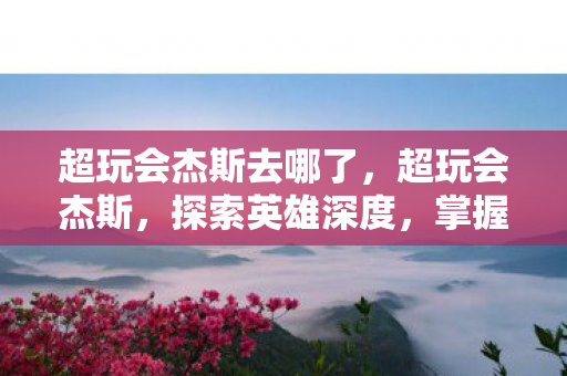 超玩会杰斯去哪了,超玩会杰斯,探索英雄深度,掌握核心玩法 超玩会杰斯去哪了,超玩会杰斯,探索英雄深度,掌握核心玩法