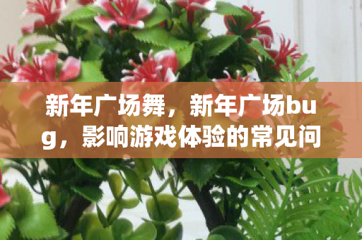 新年广场舞,新年广场bug,影响游戏体验的常见问题及解决方案 新年广场舞,新年广场bug,影响游戏体验的常见问题及解决方案