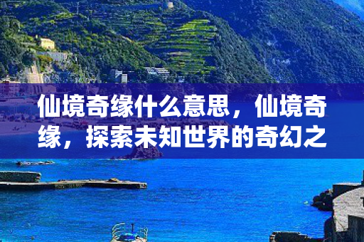 仙境奇缘什么意思,仙境奇缘,探索未知世界的奇幻之旅 仙境奇缘什么意思,仙境奇缘,探索未知世界的奇幻之旅