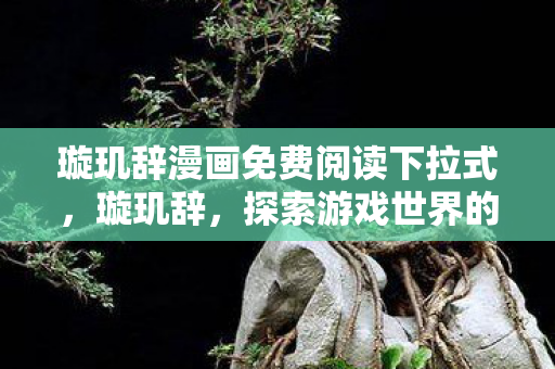 璇玑辞漫画免费阅读下拉式,璇玑辞,探索游戏世界的多元维度 璇玑辞漫画免费阅读下拉式,璇玑辞,探索游戏世界的多元维度