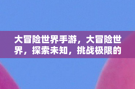大冒险世界手游,大冒险世界,探索未知,挑战极限的奇幻之旅 大冒险世界手游,大冒险世界,探索未知,挑战极限的奇幻之旅