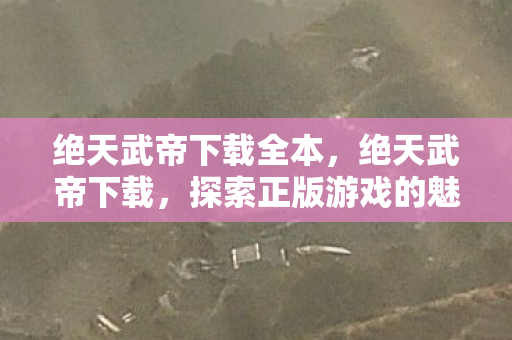 绝天武帝下载全本,绝天武帝下载,探索正版游戏的魅力 绝天武帝下载全本,绝天武帝下载,探索正版游戏的魅力