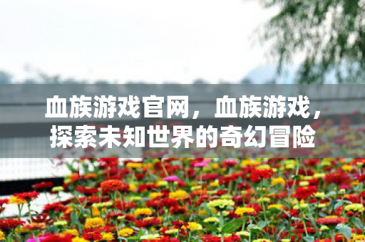 血族游戏官网,血族游戏,探索未知世界的奇幻冒险 血族游戏官网,血族游戏,探索未知世界的奇幻冒险