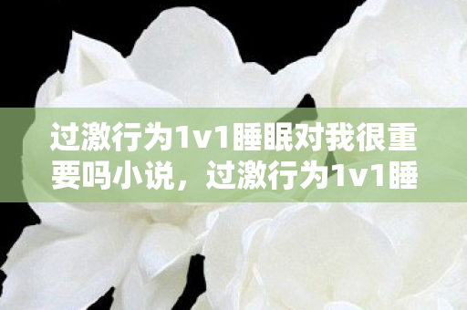 过激行为1v1睡眠对我很重要吗小说,过激行为1v1睡眠,对我究竟有多重要? 过激行为1v1睡眠对我很重要吗小说,过激行为1v1睡眠,对我究竟有多重要?