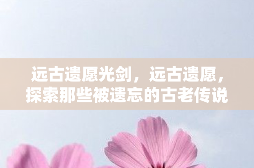 远古遗愿光剑,远古遗愿,探索那些被遗忘的古老传说 远古遗愿光剑,远古遗愿,探索那些被遗忘的古老传说