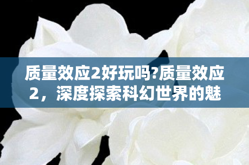 质量效应2好玩吗?质量效应2，深度探索科幻世界的魅力
