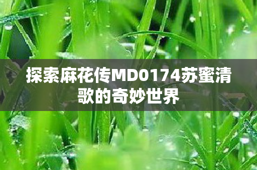 探索麻花传MD0174苏蜜清歌的奇妙世界 探索麻花传MD0174苏蜜清歌的奇妙世界