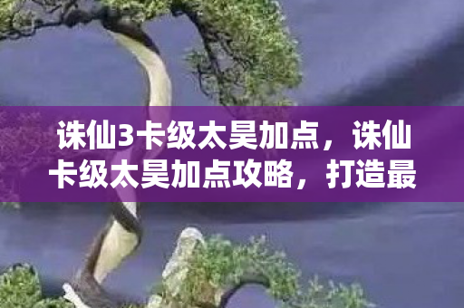 诛仙3卡级太昊加点,诛仙卡级太昊加点攻略,打造最强战斗力的关键 诛仙3卡级太昊加点,诛仙卡级太昊加点攻略,打造最强战斗力的关键