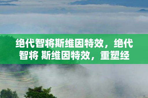 绝代智将斯维因特效,绝代智将 斯维因特效,重塑经典,引领未来 绝代智将斯维因特效,绝代智将 斯维因特效,重塑经典,引领未来