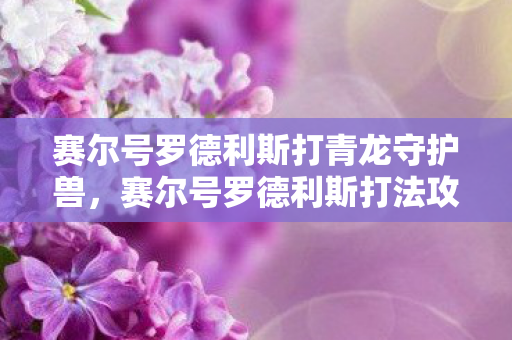 赛尔号罗德利斯打青龙守护兽,赛尔号罗德利斯打法攻略 赛尔号罗德利斯打青龙守护兽,赛尔号罗德利斯打法攻略