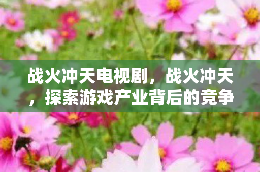 战火冲天电视剧,战火冲天,探索游戏产业背后的竞争与变革 战火冲天电视剧,战火冲天,探索游戏产业背后的竞争与变革