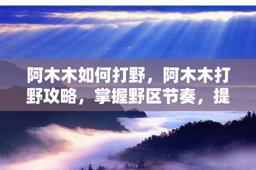 阿木木如何打野,阿木木打野攻略,掌握野区节奏,提升胜率 阿木木如何打野,阿木木打野攻略,掌握野区节奏,提升胜率