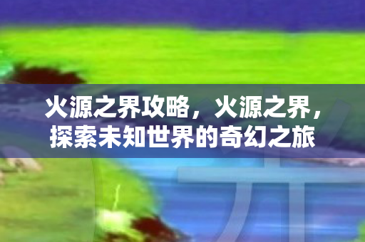 火源之界攻略,火源之界,探索未知世界的奇幻之旅 火源之界攻略,火源之界,探索未知世界的奇幻之旅