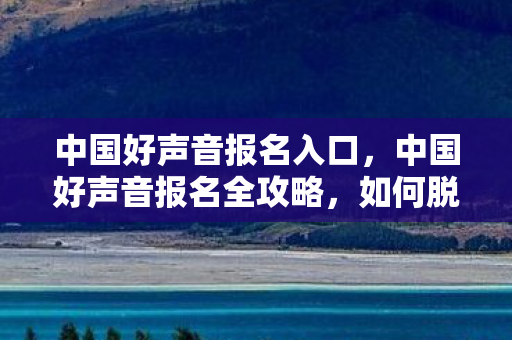 中国好声音报名入口,中国好声音报名全攻略,如何脱颖而出,赢得导师青睐? 中国好声音报名入口,中国好声音报名全攻略,如何脱颖而出,赢得导师青睐?