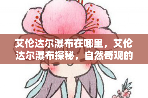 艾伦达尔瀑布在哪里,艾伦达尔瀑布探秘,自然奇观的地理位置与神秘魅力 艾伦达尔瀑布在哪里,艾伦达尔瀑布探秘,自然奇观的地理位置与神秘魅力