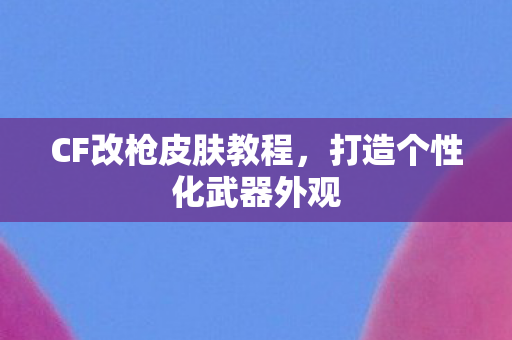 CF改枪皮肤教程,打造个性化武器外观 CF改枪皮肤教程,打造个性化武器外观