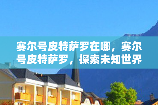 赛尔号皮特萨罗在哪,赛尔号皮特萨罗,探索未知世界的神秘精灵 赛尔号皮特萨罗在哪,赛尔号皮特萨罗,探索未知世界的神秘精灵