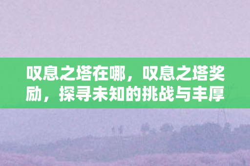 叹息之塔在哪，叹息之塔奖励，探寻未知的挑战与丰厚回报