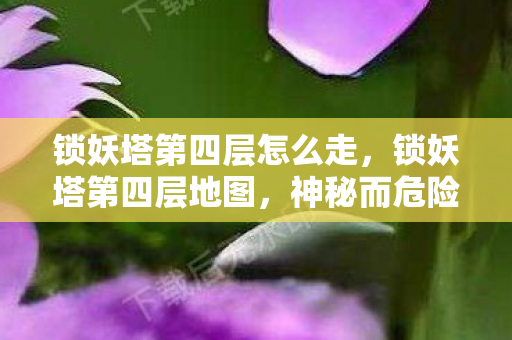 锁妖塔第四层怎么走,锁妖塔第四层地图,神秘而危险的探险之旅 锁妖塔第四层怎么走,锁妖塔第四层地图,神秘而危险的探险之旅