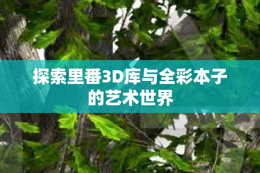 探索里番3D库与全彩本子的艺术世界 探索里番3D库与全彩本子的艺术世界