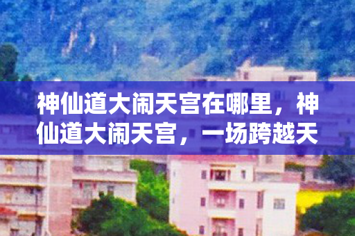 神仙道大闹天宫在哪里,神仙道大闹天宫,一场跨越天界的奇幻冒险 神仙道大闹天宫在哪里,神仙道大闹天宫,一场跨越天界的奇幻冒险