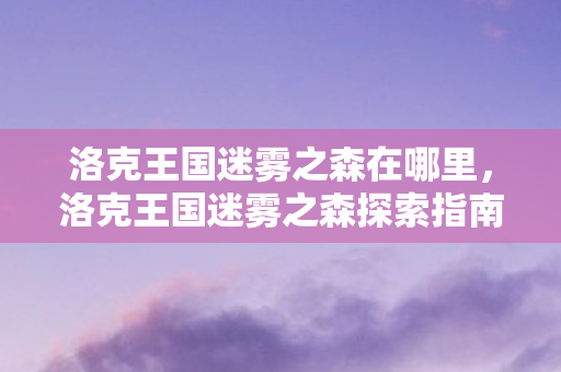 洛克王国迷雾之森在哪里,洛克王国迷雾之森探索指南 洛克王国迷雾之森在哪里,洛克王国迷雾之森探索指南