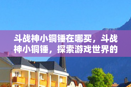 斗战神小铜锤在哪买,斗战神小铜锤,探索游戏世界的奇妙之旅 斗战神小铜锤在哪买,斗战神小铜锤,探索游戏世界的奇妙之旅