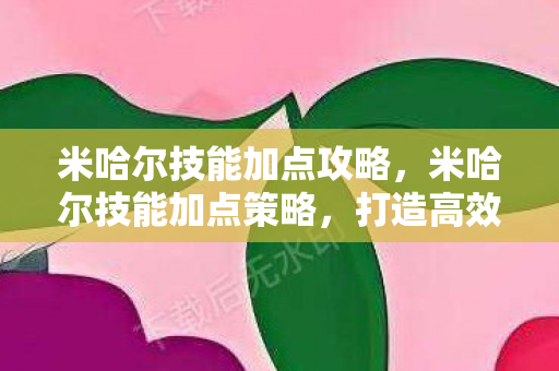 米哈尔技能加点攻略,米哈尔技能加点策略,打造高效战斗与生存能力 米哈尔技能加点攻略,米哈尔技能加点策略,打造高效战斗与生存能力