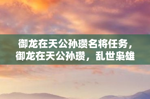御龙在天公孙瓒名将任务,御龙在天公孙瓒,乱世枭雄的传奇故事 御龙在天公孙瓒名将任务,御龙在天公孙瓒,乱世枭雄的传奇故事