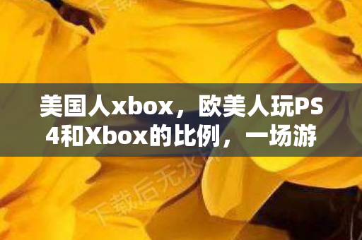 美国人xbox，欧美人玩PS4和Xbox的比例，一场游戏界的较量