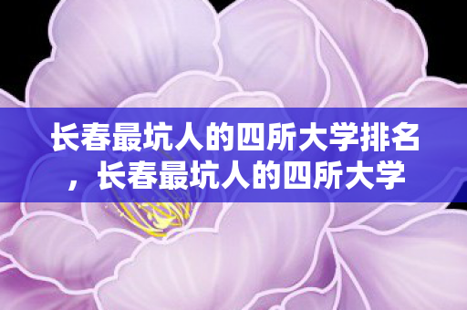 长春最坑人的四所大学排名,长春最坑人的四所大学 长春最坑人的四所大学排名,长春最坑人的四所大学
