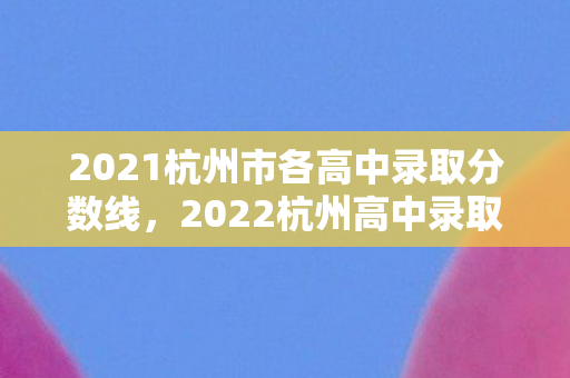 2021杭州市各高中录取分数线,2022杭州高中录取分数线排名,名校门槛再创新高 2021杭州市各高中录取分数线,2022杭州高中录取分数线排名,名校门槛再创新高