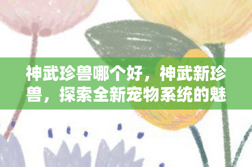 神武珍兽哪个好，神武新珍兽，探索全新宠物系统的魅力