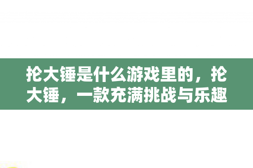 抡大锤是什么游戏里的,抡大锤,一款充满挑战与乐趣的休闲游戏 抡大锤是什么游戏里的,抡大锤,一款充满挑战与乐趣的休闲游戏