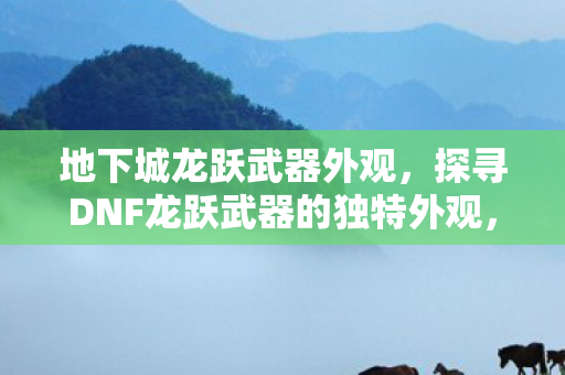 地下城龙跃武器外观,探寻DNF龙跃武器的独特外观,从细节中感受经典魅力 地下城龙跃武器外观,探寻DNF龙跃武器的独特外观,从细节中感受经典魅力