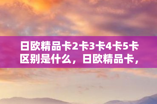 日欧精品卡2卡3卡4卡5卡区别是什么,日欧精品卡,探索全球娱乐新境界 日欧精品卡2卡3卡4卡5卡区别是什么,日欧精品卡,探索全球娱乐新境界