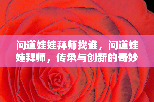 问道娃娃拜师找谁,问道娃娃拜师,传承与创新的奇妙之旅 问道娃娃拜师找谁,问道娃娃拜师,传承与创新的奇妙之旅