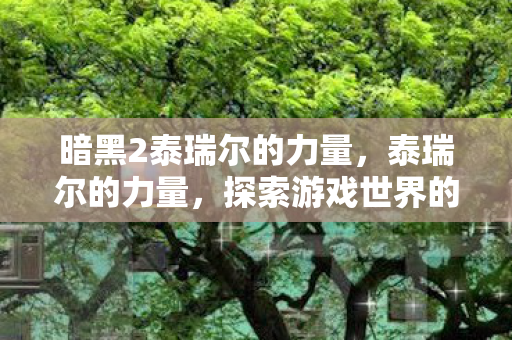 暗黑2泰瑞尔的力量,泰瑞尔的力量,探索游戏世界的无限可能 暗黑2泰瑞尔的力量,泰瑞尔的力量,探索游戏世界的无限可能