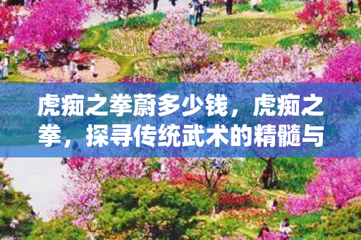 虎痴之拳蔚多少钱,虎痴之拳,探寻传统武术的精髓与传承 虎痴之拳蔚多少钱,虎痴之拳,探寻传统武术的精髓与传承
