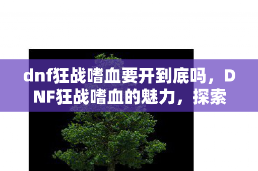 dnf狂战嗜血要开到底吗,DNF狂战嗜血的魅力,探索战斗与成长的无尽之路 dnf狂战嗜血要开到底吗,DNF狂战嗜血的魅力,探索战斗与成长的无尽之路