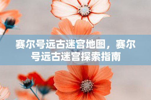 赛尔号远古迷宫地图，赛尔号远古迷宫探索指南