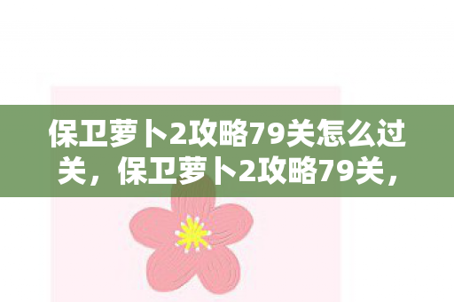 保卫萝卜2攻略79关怎么过关,保卫萝卜2攻略79关,巧妙布阵,轻松过关 保卫萝卜2攻略79关怎么过关,保卫萝卜2攻略79关,巧妙布阵,轻松过关