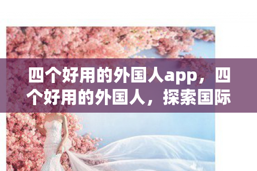 四个好用的外国人app,四个好用的外国人,探索国际友谊的无限可能 四个好用的外国人app,四个好用的外国人,探索国际友谊的无限可能