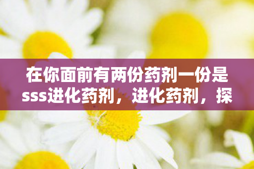 在你面前有两份药剂一份是sss进化药剂，进化药剂，探索未知，解锁潜能的奇幻之旅