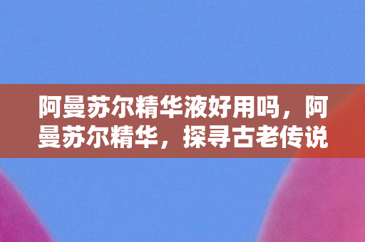 阿曼苏尔精华液好用吗,阿曼苏尔精华,探寻古老传说中的神秘力量 阿曼苏尔精华液好用吗,阿曼苏尔精华,探寻古老传说中的神秘力量