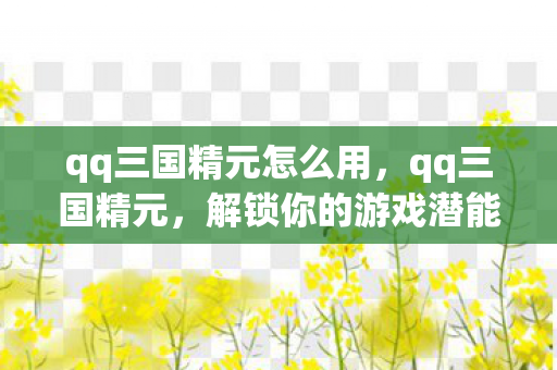 qq三国精元怎么用，qq三国精元，解锁你的游戏潜能，提升战斗实力
