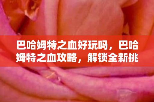 巴哈姆特之血好玩吗,巴哈姆特之血攻略,解锁全新挑战与奖励 巴哈姆特之血好玩吗,巴哈姆特之血攻略,解锁全新挑战与奖励